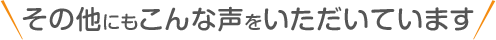 ＼その他にもこんな声をいただいています／