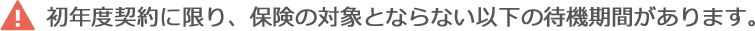 初年度契約に限り、保険の対象とならない以下の待機期間があります。