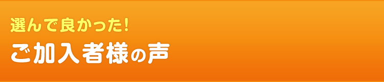 選んで良かった！　ご加入者様の声