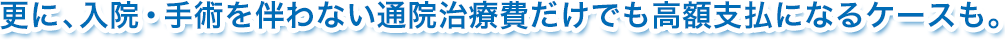 更に、入院・手術を伴わない通院治療費だけでも高額支払になるケースも。